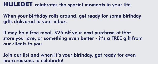 HULEDET celebrates the special moments in your life.  When your birthday rolls around, get ready for some birthday gifts delivered to your inbox.  It may be a free meal, $25 off your next purchase at the store you love, or something even better - it's a FREE gift from our clients to you.  Join our list and when it's your birthday, get ready for even more reasons to celebrate!
